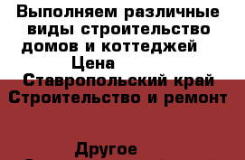 Выполняем различные виды строительство домов и коттеджей  › Цена ­ 100 - Ставропольский край Строительство и ремонт » Другое   . Ставропольский край